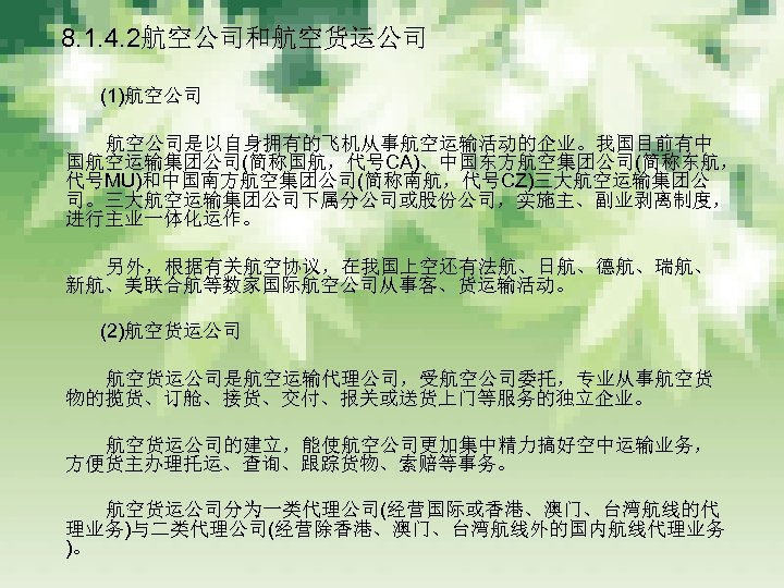 　 8. 1. 4. 2航空公司和航空货运公司 　　　 (1)航空公司 　　　 航空公司是以自身拥有的飞机从事航空运输活动的企业。我国目前有中 国航空运输集团公司(简称国航，代号CA)、中国东方航空集团公司(简称东航， 代号MU)和中国南方航空集团公司(简称南航，代号CZ)三大航空运输集团公 司。三大航空运输集团公司下属分公司或股份公司，实施主、副业剥离制度， 进行主业一体化运作。 　　　