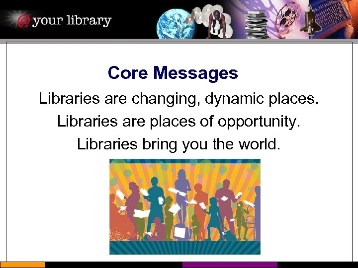 Core Messages Libraries are changing, dynamic places. Libraries are places of opportunity. Libraries bring
