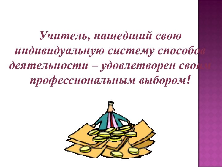 Учитель, нашедший свою индивидуальную систему способов деятельности – удовлетворен своим профессиональным выбором! 