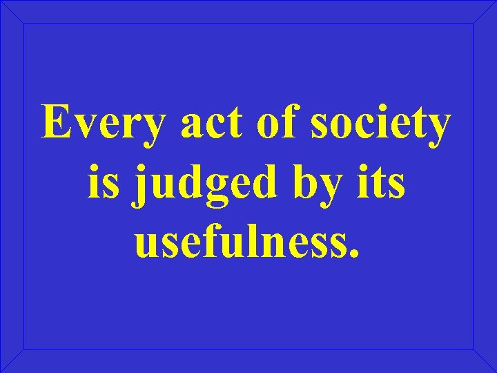 Every act of society is judged by its usefulness. 