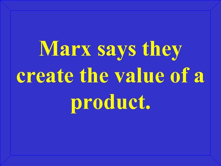 Marx says they create the value of a product. 