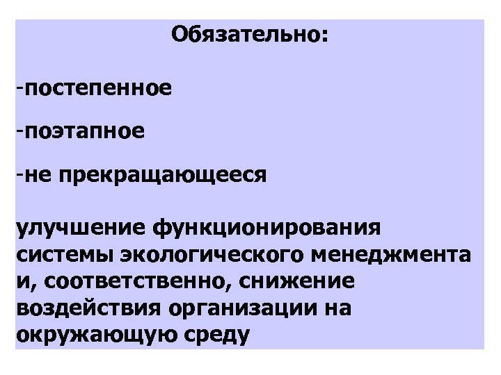 Обязательно: -постепенное -поэтапное -не прекращающееся улучшение функционирования системы экологического менеджмента и, соответственно, снижение воздействия