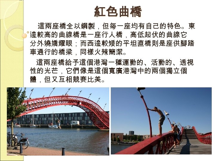 紅色曲橋 這兩座橋全以鋼製，但每一座均有自己的特色。東 邊較高的曲線橋是一座行人橋，高低起伏的曲線它 分外嬈嬌耀眼；而西邊較矮的平坦直橋則是座供腳踏 車通行的橋梁，同樣火辣簡潔。 這兩座橋給予這個港灣一種運動的、活動的、透視 性的光芒，它們像是這個寬廣港灣中的兩個獨立個 體，但又互相競賽比美。 
