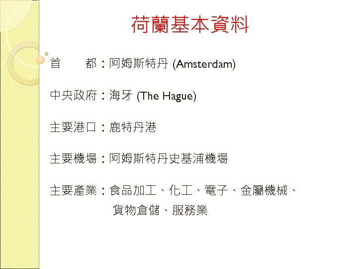 荷蘭基本資料 首　　都：阿姆斯特丹 (Amsterdam) 中央政府：海牙 (The Hague) 主要港口：鹿特丹港 主要機場：阿姆斯特丹史基浦機場 主要產業：食品加 、化 、電子、金屬機械、 貨物倉儲、服務業 