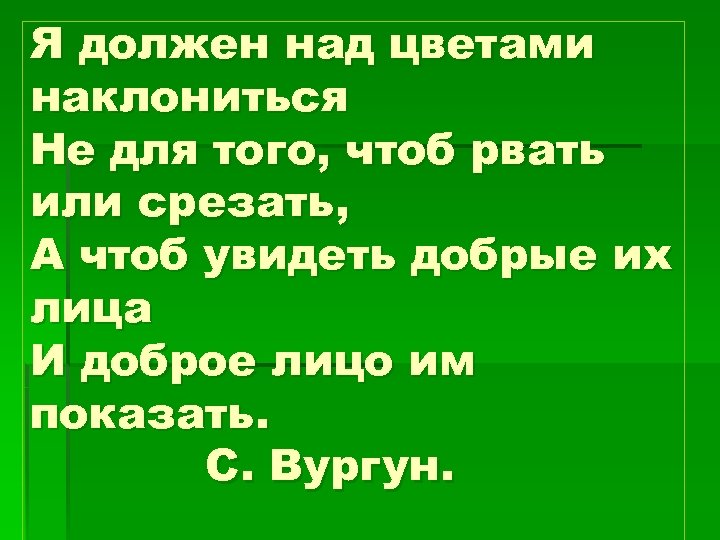 Я должен над цветами наклониться Не для того, чтоб рвать или срезать, А чтоб