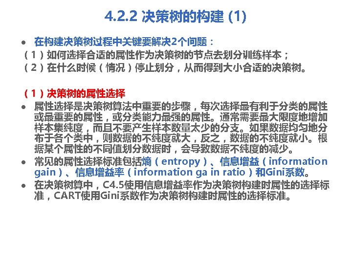 4. 2. 2 决策树的构建 (1) 在构建决策树过程中关键要解决 2个问题： （1）如何选择合适的属性作为决策树的节点去划分训练样本； （2）在什么时候（情况）停止划分，从而得到大小合适的决策树。 l （1）决策树的属性选择 l 属性选择是决策树算法中重要的步骤，每次选择最有利于分类的属性 或最重要的属性，或分类能力最强的属性。通常需要最大限度地增加