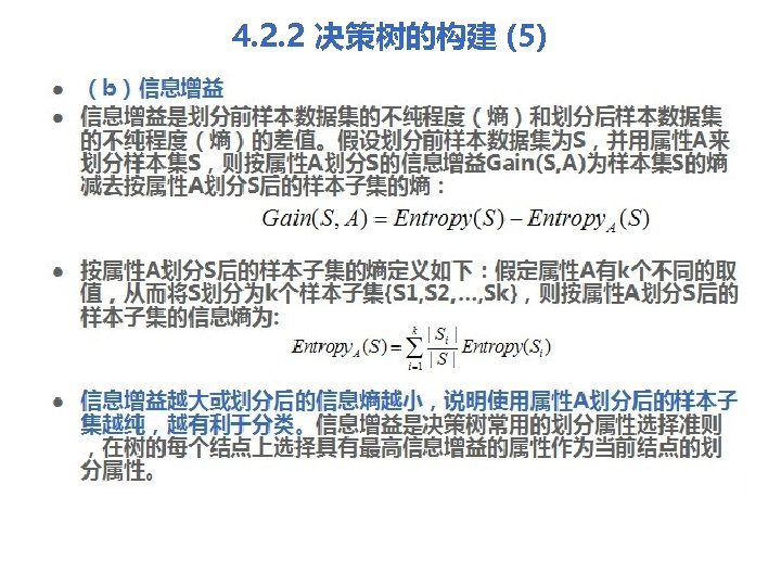 4. 2. 2 决策树的构建 (5) l l （b）信息增益是划分前样本数据集的不纯程度（熵）和划分后样本数据集 的不纯程度（熵）的差值。假设划分前样本数据集为S，并用属性A来 划分样本集S，则按属性A划分S的信息增益Gain(S, A)为样本集S的熵 减去按属性A划分S后的样本子集的熵： 按属性A划分S后的样本子集的熵定义如下：假定属性A有k个不同的取 值，从而将S划分为k个样本子集{S