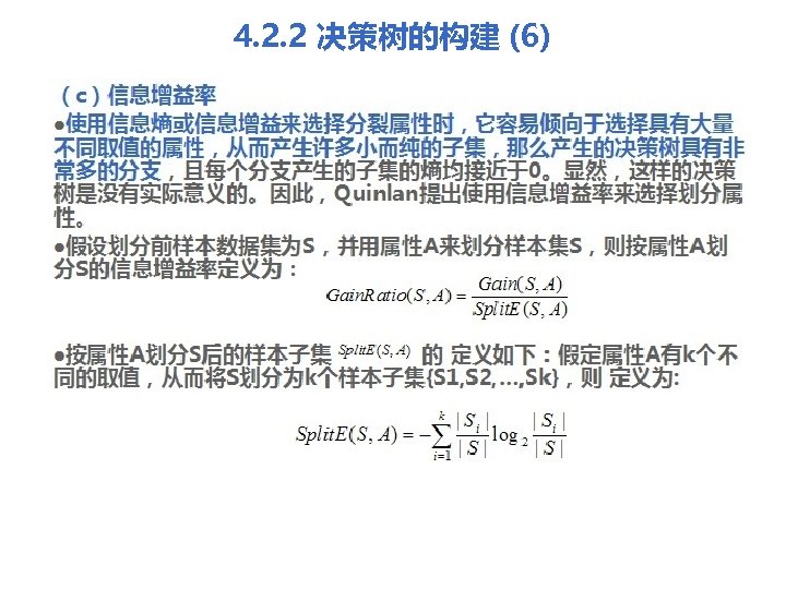 4. 2. 2 决策树的构建 (6) （c）信息增益率 l使用信息熵或信息增益来选择分裂属性时，它容易倾向于选择具有大量 不同取值的属性，从而产生许多小而纯的子集，那么产生的决策树具有非 常多的分支，且每个分支产生的子集的熵均接近于0。显然，这样的决策 树是没有实际意义的。因此，Quinlan提出使用信息增益率来选择划分属 性。 l假设划分前样本数据集为S，并用属性A来划分样本集S，则按属性A划 分S的信息增益率定义为： l按属性A划分S后的样本子集