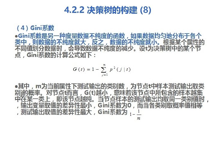 4. 2. 2 决策树的构建 (8) （4）Gini系数 l. Gini系数是另一种度量数据不纯度的函数，如果数据均匀地分布于各个 类中，则数据的不纯度就大，反之，数据的不纯度就小。根据某个属性的 不同值划分数据时，会导致数据不纯度的减少。设t为决策树中的某个节 点，Gini系数的计算公式如下： l其中，m为当前属性下测试输出的类别数，为节点t中样本测试输出取类 别j的概率。对节点t而言，G(t)越小，意味着该节点中所包含的样本越集 中在某一类上，即该节点越纯。当节点样本的测试输出均取同一类别值时，