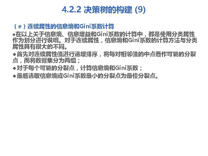 4. 2. 2 决策树的构建 (9) （e）连续属性的信息熵和Gini系数计算 l在以上关于信息熵、信息增益和Gini系数的计算中，都是使用分类属性 作为划分进行说明。对于连续属性，信息熵和Gini系数的计算方法与分类 属性具有很大的不同。 u首先对连续属性值进行递增排序，将每对相邻值的中点看作可能的分裂 点，而将数据集分为两组； u对于每个可能的分裂点，计算信息熵和Gini系数； u最后选取信息熵或Gini系数最小的分裂点为最佳分裂点。 