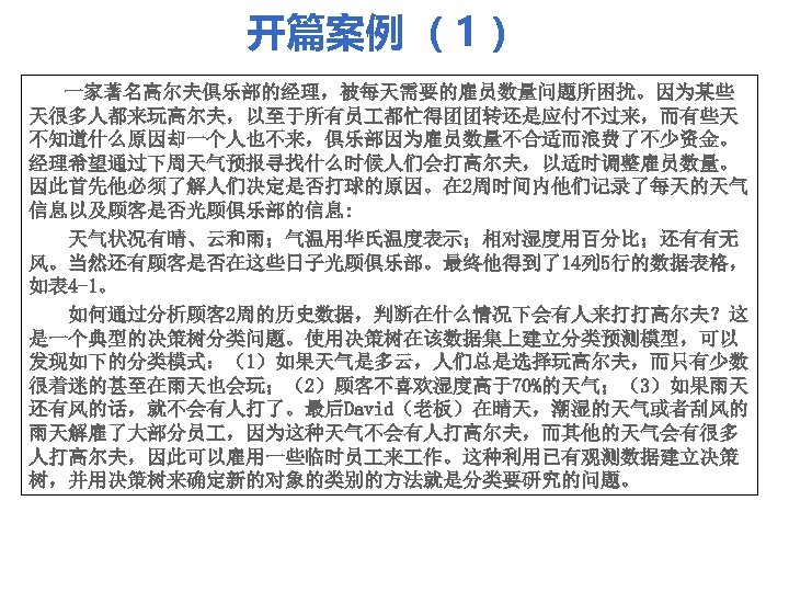 开篇案例 （1） 一家著名高尔夫俱乐部的经理，被每天需要的雇员数量问题所困扰。因为某些 天很多人都来玩高尔夫，以至于所有员 都忙得团团转还是应付不过来，而有些天 不知道什么原因却一个人也不来，俱乐部因为雇员数量不合适而浪费了不少资金。 经理希望通过下周天气预报寻找什么时候人们会打高尔夫，以适时调整雇员数量。 因此首先他必须了解人们决定是否打球的原因。在 2周时间内他们记录了每天的天气 信息以及顾客是否光顾俱乐部的信息: 天气状况有晴、云和雨；气温用华氏温度表示；相对湿度用百分比；还有有无 风。当然还有顾客是否在这些日子光顾俱乐部。最终他得到了14列 5行的数据表格， 如表