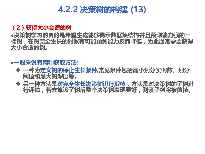 4. 2. 2 决策树的构建 (13) （2）获得大小合适的树 l决策树学习的目的是希望生成能够揭示数据集结构并且预测能力强的一 棵树，在树完全生长的时候有可能预测能力反而降低，为此通常需要获得 大小合适的树。 l一般来说有两种获取方法: u 一种为定义树的停止生长条件, 常见条件包括最小划分实例数、划分 阈值和最大树深度等。