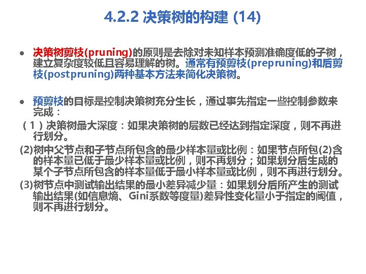 4. 2. 2 决策树的构建 (14) l 决策树剪枝(pruning)的原则是去除对未知样本预测准确度低的子树， 建立复杂度较低且容易理解的树。通常有预剪枝(prepruning)和后剪 枝(postpruning)两种基本方法来简化决策树。 预剪枝的目标是控制决策树充分生长，通过事先指定一些控制参数来 完成： （1）决策树最大深度：如果决策树的层数已经达到指定深度，则不再进 行划分。 (2)树中父节点和子节点所包含的最少样本量或比例：如果节点所包(2)含