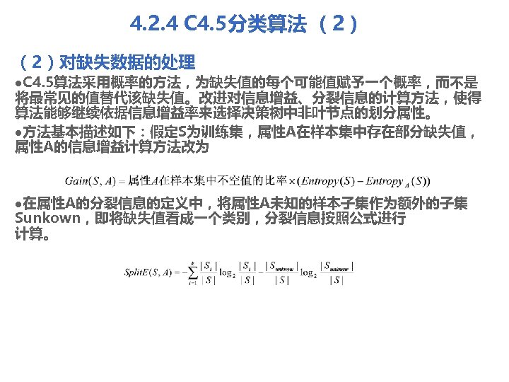 4. 2. 4 C 4. 5分类算法 （2）对缺失数据的处理 l. C 4. 5算法采用概率的方法，为缺失值的每个可能值赋予一个概率，而不是 将最常见的值替代该缺失值。改进对信息增益、分裂信息的计算方法，使得 算法能够继续依据信息增益率来选择决策树中非叶节点的划分属性。 l方法基本描述如下：假定S为训练集，属性A在样本集中存在部分缺失值，