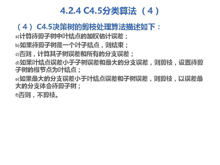 4. 2. 4 C 4. 5分类算法 （4） C 4. 5决策树的剪枝处理算法描述如下： a)计算待剪子树中叶结点的加权估计误差； b)如果待剪子树是一个叶子结点，则结束； c)否则，计算其子树误差和所有的分支误差； d)如果叶结点误差小于子树误差和最大的分支误差，则剪枝，设置待剪