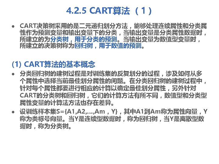 4. 2. 5 CART算法 （1） l CART决策树采用的是二元递归划分方法，能够处理连续属性和分类属 性作为预测变量和输出变量下的分类，当输出变量是分类属性数据时， 所建立的为分类树，用于分类的预测。当输出变量为数值型变量时， 所建立的决策树称为回归树，用于数值的预测。 (1) CART算法的基本概念 l l