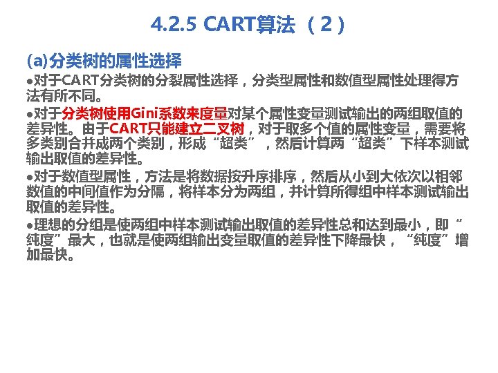 4. 2. 5 CART算法 （2） (a)分类树的属性选择 l对于CART分类树的分裂属性选择，分类型属性和数值型属性处理得方 法有所不同。 l对于分类树使用Gini系数来度量对某个属性变量测试输出的两组取值的 差异性。由于CART只能建立二叉树，对于取多个值的属性变量，需要将 多类别合并成两个类别，形成“超类”，然后计算两“超类”下样本测试 输出取值的差异性。 l对于数值型属性，方法是将数据按升序排序，然后从小到大依次以相邻 数值的中间值作为分隔，将样本分为两组，并计算所得组中样本测试输出