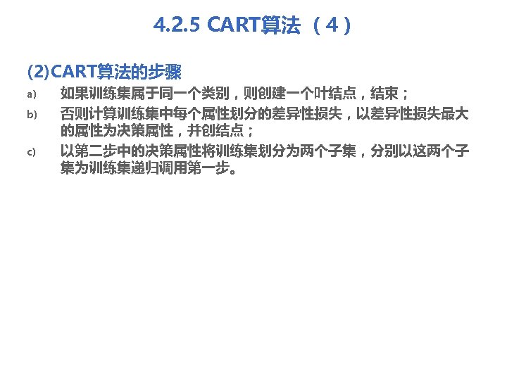 4. 2. 5 CART算法 （4） (2)CART算法的步骤 a) b) c) 如果训练集属于同一个类别，则创建一个叶结点，结束； 否则计算训练集中每个属性划分的差异性损失，以差异性损失最大 的属性为决策属性，并创结点； 以第二步中的决策属性将训练集划分为两个子集，分别以这两个子 集为训练集递归调用第一步。