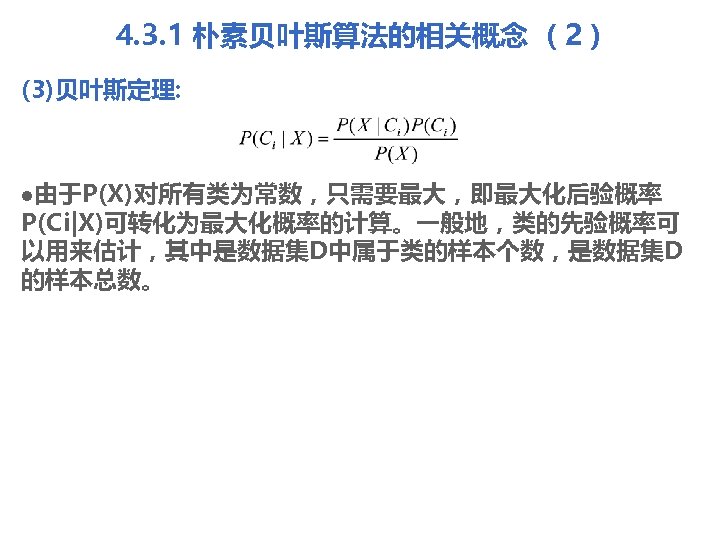 4. 3. 1 朴素贝叶斯算法的相关概念 （2） (3)贝叶斯定理: l由于P(X)对所有类为常数，只需要最大，即最大化后验概率 P(Ci|X)可转化为最大化概率的计算。一般地，类的先验概率可 以用来估计，其中是数据集D中属于类的样本个数，是数据集D 的样本总数。 