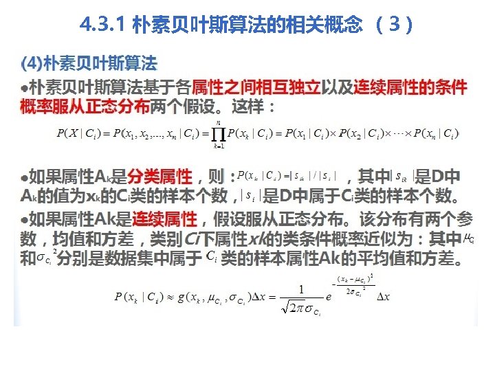 4. 3. 1 朴素贝叶斯算法的相关概念 （3） (4)朴素贝叶斯算法 l朴素贝叶斯算法基于各属性之间相互独立以及连续属性的条件 概率服从正态分布两个假设。这样： l如果属性Ak是分类属性，则： ，其中 是D中 Ak的值为xk的Ci类的样本个数， 是D中属于Ci类的样本个数。 l如果属性Ak是连续属性，假设服从正态分布。该分布有两个