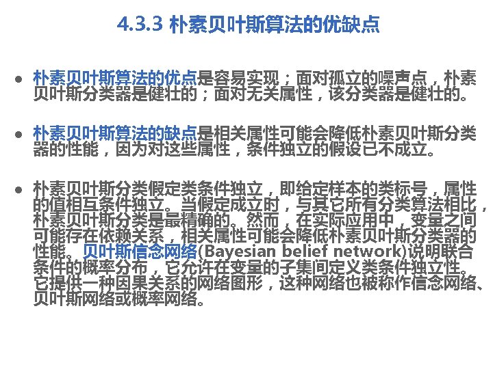 4. 3. 3 朴素贝叶斯算法的优缺点 l 朴素贝叶斯算法的优点是容易实现；面对孤立的噪声点，朴素 贝叶斯分类器是健壮的；面对无关属性，该分类器是健壮的。 l 朴素贝叶斯算法的缺点是相关属性可能会降低朴素贝叶斯分类 器的性能，因为对这些属性，条件独立的假设已不成立。 l 朴素贝叶斯分类假定类条件独立，即给定样本的类标号，属性 的值相互条件独立。当假定成立时，与其它所有分类算法相比， 朴素贝叶斯分类是最精确的。然而，在实际应用中，变量之间