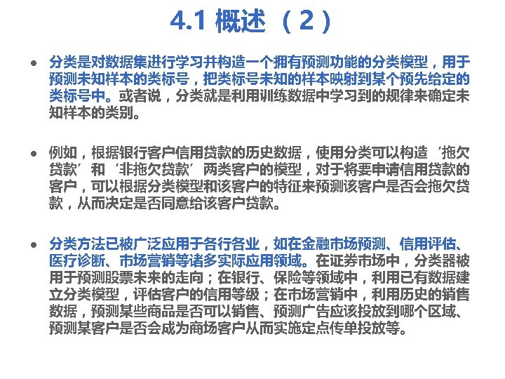 4. 1 概述 （2） l l l 分类是对数据集进行学习并构造一个拥有预测功能的分类模型，用于 预测未知样本的类标号，把类标号未知的样本映射到某个预先给定的 类标号中。或者说，分类就是利用训练数据中学习到的规律来确定未 知样本的类别。 例如，根据银行客户信用贷款的历史数据，使用分类可以构造‘拖欠 贷款’和‘非拖欠贷款’两类客户的模型，对于将要申请信用贷款的 客户，可以根据分类模型和该客户的特征来预测该客户是否会拖欠贷