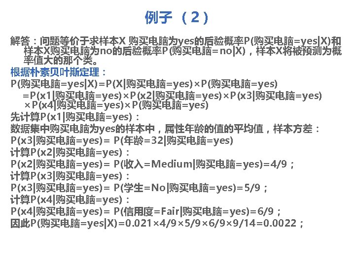 例子 （2） 解答：问题等价于求样本X 购买电脑为yes的后验概率P(购买电脑=yes|X)和 样本X购买电脑为no的后验概率P(购买电脑=no|X)，样本X将被预测为概 率值大的那个类。 根据朴素贝叶斯定理： P(购买电脑=yes|X)=P(X|购买电脑=yes)×P(购买电脑=yes) =P(x 1|购买电脑=yes)×P(x 2|购买电脑=yes)×P(x 3|购买电脑=yes) ×P(x 4|购买电脑=yes)×P(购买电脑=yes)