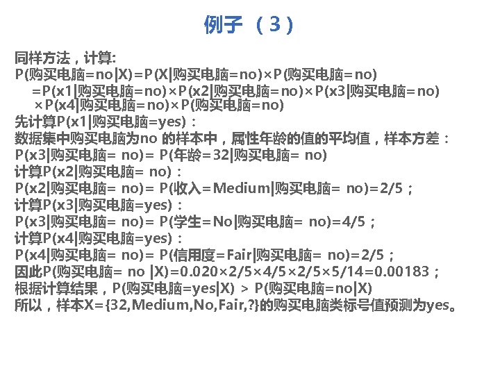 例子 （3） 同样方法，计算: P(购买电脑=no|X)=P(X|购买电脑=no)×P(购买电脑=no) =P(x 1|购买电脑=no)×P(x 2|购买电脑=no)×P(x 3|购买电脑=no) ×P(x 4|购买电脑=no)×P(购买电脑=no) 先计算P(x 1|购买电脑=yes)： 数据集中购买电脑为no 的样本中，属性年龄的值的平均值，样本方差：