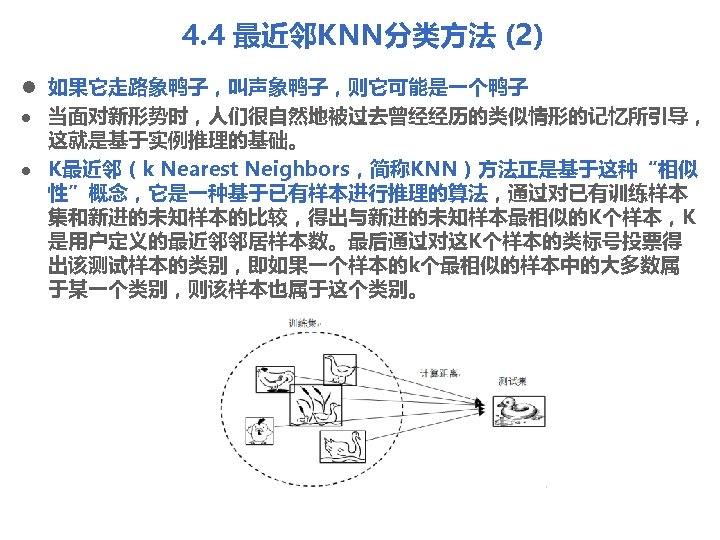 4. 4 最近邻KNN分类方法 (2) l 如果它走路象鸭子，叫声象鸭子，则它可能是一个鸭子 l 当面对新形势时，人们很自然地被过去曾经经历的类似情形的记忆所引导， 这就是基于实例推理的基础。 l K最近邻（k Nearest Neighbors，简称KNN）方法正是基于这种“相似 性”概念，它是一种基于已有样本进行推理的算法，通过对已有训练样本