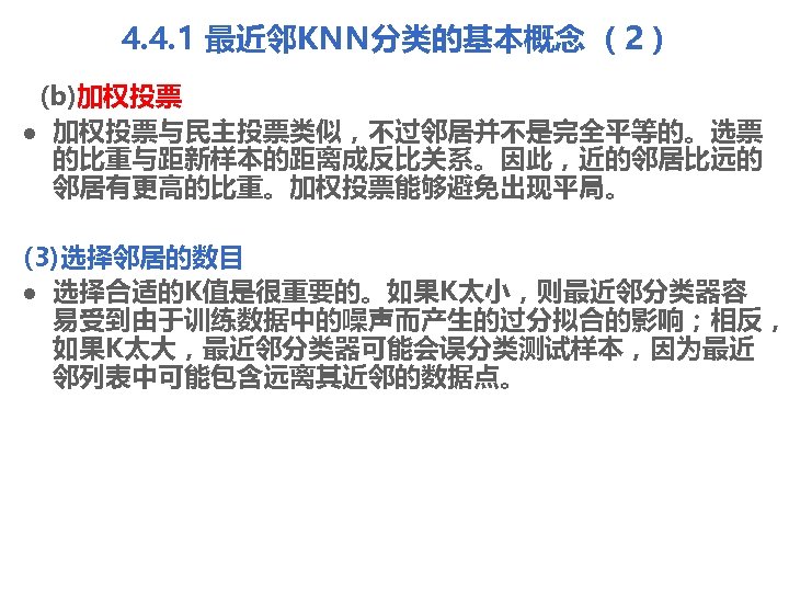 4. 4. 1 最近邻KNN分类的基本概念 （2） (b)加权投票 l 加权投票与民主投票类似，不过邻居并不是完全平等的。选票 的比重与距新样本的距离成反比关系。因此，近的邻居比远的 邻居有更高的比重。加权投票能够避免出现平局。 (3)选择邻居的数目 l 选择合适的K值是很重要的。如果K太小，则最近邻分类器容 易受到由于训练数据中的噪声而产生的过分拟合的影响；相反，