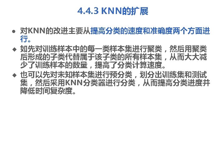 4. 4. 3 KNN的扩展 l u u 对KNN的改进主要从提高分类的速度和准确度两个方面进 行。 如先对训练样本中的每一类样本集进行聚类，然后用聚类 后形成的子类代替属于该子类的所有样本集，从而大大减 少了训练样本的数量，提高了分类计算速度。 也可以先对未知样本集进行预分类，划分出训练集和测试 集，然后采用KNN分类器进行分类，从而提高分类进度并