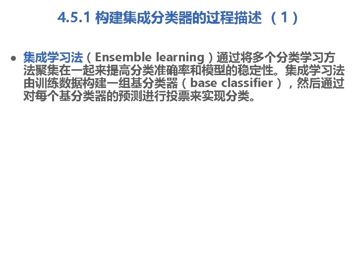 4. 5. 1 构建集成分类器的过程描述 （1） l 集成学习法（Ensemble learning）通过将多个分类学习方 法聚集在一起来提高分类准确率和模型的稳定性。集成学习法 由训练数据构建一组基分类器（base classifier），然后通过 对每个基分类器的预测进行投票来实现分类。 