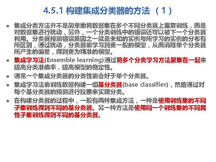 4. 5. 1 构建集成分类器的方法 （1） l l l 集成分类方法并不是简单地将数据集在多个不同分类器上重复训练，而是 对数据集进行扰动，另外，一个分类训练中的错误还可以被下一个分类器 利用。分类器预测错误原因之一就是未知的实例与所学习的实例的分布有 所区别，通过扰动，分类器能学习到更一般的模型，从而消除单个分类器 所产生的偏差，得到更为精准的模型。 集成学习法(Ensemble