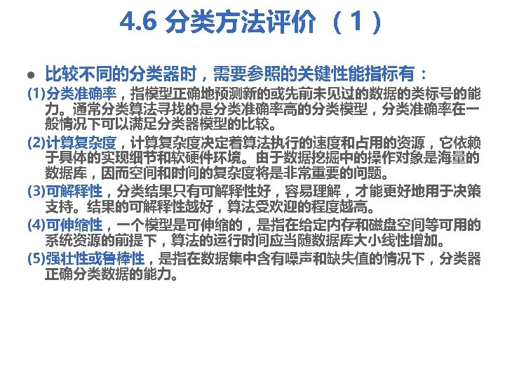 4. 6 分类方法评价 （1） l 比较不同的分类器时，需要参照的关键性能指标有： (1)分类准确率，指模型正确地预测新的或先前未见过的数据的类标号的能 力。通常分类算法寻找的是分类准确率高的分类模型，分类准确率在一 般情况下可以满足分类器模型的比较。 (2)计算复杂度，计算复杂度决定着算法执行的速度和占用的资源，它依赖 于具体的实现细节和软硬件环境。由于数据挖掘中的操作对象是海量的 数据库，因而空间和时间的复杂度将是非常重要的问题。 (3)可解释性，分类结果只有可解释性好，容易理解，才能更好地用于决策 支持。结果的可解释性越好，算法受欢迎的程度越高。