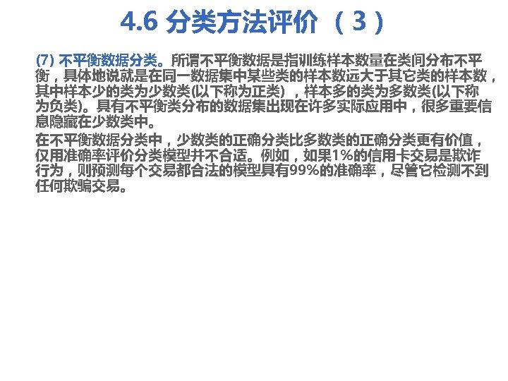 4. 6 分类方法评价 （3） (7) 不平衡数据分类。所谓不平衡数据是指训练样本数量在类间分布不平 衡，具体地说就是在同一数据集中某些类的样本数远大于其它类的样本数， 其中样本少的类为少数类(以下称为正类) ，样本多的类为多数类(以下称 为负类)。具有不平衡类分布的数据集出现在许多实际应用中，很多重要信 息隐藏在少数类中。 在不平衡数据分类中，少数类的正确分类比多数类的正确分类更有价值， 仅用准确率评价分类模型并不合适。例如，如果 1%的信用卡交易是欺诈