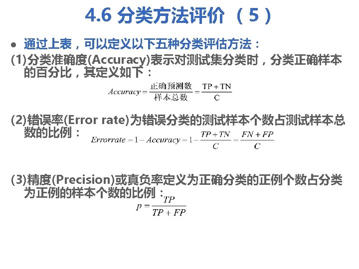 4. 6 分类方法评价 （5） 通过上表，可以定义以下五种分类评估方法： (1)分类准确度(Accuracy)表示对测试集分类时，分类正确样本 的百分比，其定义如下： l (2)错误率(Error rate)为错误分类的测试样本个数占测试样本总 数的比例： (3)精度(Precision)或真负率定义为正确分类的正例个数占分类 为正例的样本个数的比例： 