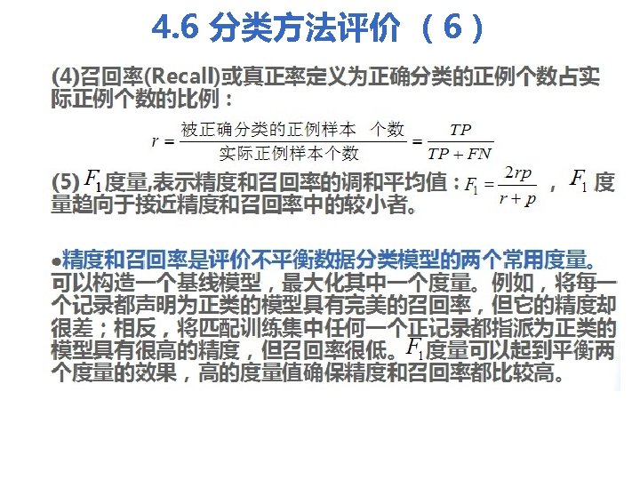 4. 6 分类方法评价 （6） (4)召回率(Recall)或真正率定义为正确分类的正例个数占实 际正例个数的比例： (5) 度量, 表示精度和召回率的调和平均值： 量趋向于接近精度和召回率中的较小者。 ， 度 l精度和召回率是评价不平衡数据分类模型的两个常用度量。 可以构造一个基线模型，最大化其中一个度量。例如，将每一