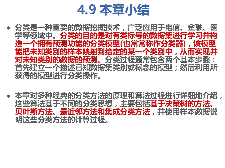 4. 9 本章小结 l l 分类是一种重要的数据挖掘技术，广泛应用于电信、金融、医 学等领域中。分类的目的是对有类标号的数据集进行学习并构 造一个拥有预测功能的分类模型(也常常称作分类器)，该模型 能把未知类别的样本映射到给定的某一个类别中，从而实现并 对未知类别的数据的预测。分类过程通常包含两个基本步骤： 首先建立一个描述已知数据集类别或概念的模型；然后利用所 获得的模型进行分类操作。 本章对多种经典的分类方法的原理和算法过程进行详细地介绍， 这些算法基于不同的分类思想，主要包括基于决策树的方法、