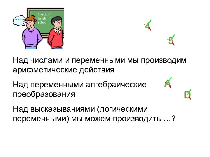 Над числами и переменными мы производим арифметические действия Над переменными алгебраические преобразования Над высказываниями