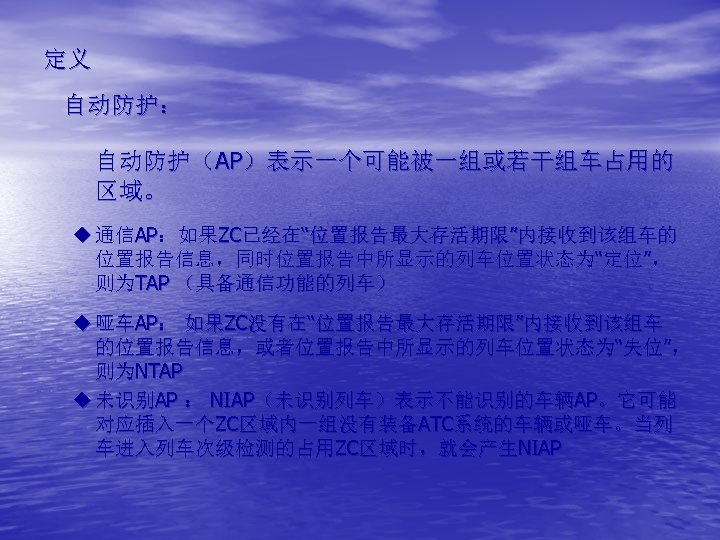 定义 自动防护： 自动防护（AP）表示一个可能被一组或若干组车占用的 区域。 u 通信AP：如果ZC已经在“位置报告最大存活期限”内接收到该组车的 位置报告信息，同时位置报告中所显示的列车位置状态为“定位”， 则为TAP （具备通信功能的列车） u 哑车AP： 如果ZC没有在“位置报告最大存活期限”内接收到该组车 的位置报告信息，或者位置报告中所显示的列车位置状态为“失位”， 则为NTAP