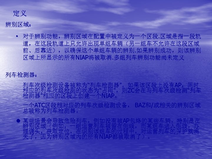 定义 辨别区域： • 对于辨别功能，辨别区域在配置中被定义为一个区段. 区域是指一段轨 道，在这段轨道上只允许出现单组车辆（另一组车不允许在这段区域 前、后靠近），以确保这个单组车辆的辨别. 如果辨别成功，则该辨别 区域上所显示的所有NIAP将被取消. 多组列车辨别功能尚未定义 列车检测器： 列车次级检测设备被称为“列车检测器”。如果该区段上没有AP，同时 相应的列车次级检测的状态为“占用”，则ZC会在与列车次级检测“列车 检测器”相应的区段上创建一个NIAP。