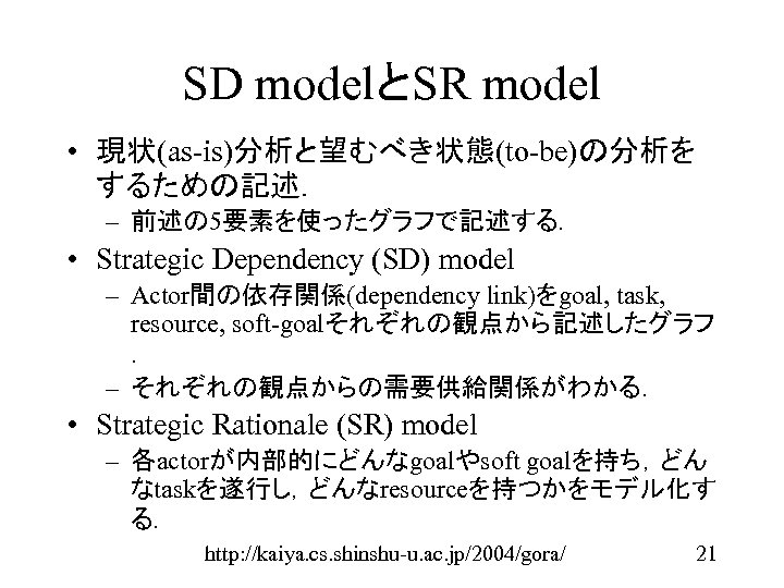 SD modelとSR model • 現状(as-is)分析と望むべき状態(to-be)の分析を するための記述． – 前述の 5要素を使ったグラフで記述する． • Strategic Dependency (SD) model