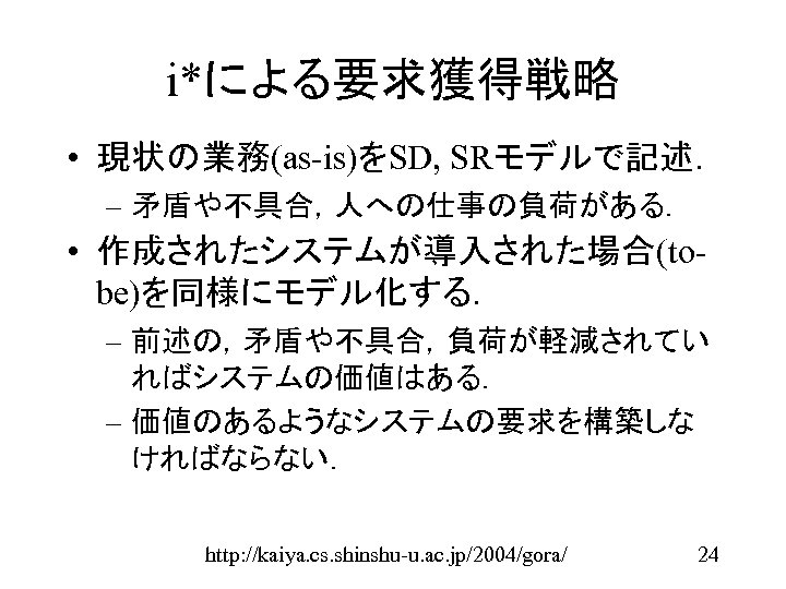 i*による要求獲得戦略 • 現状の業務(as-is)をSD, SRモデルで記述． – 矛盾や不具合，人への仕事の負荷がある． • 作成されたシステムが導入された場合(tobe)を同様にモデル化する． – 前述の，矛盾や不具合，負荷が軽減されてい ればシステムの価値はある． – 価値のあるようなシステムの要求を構築しな ければならない．