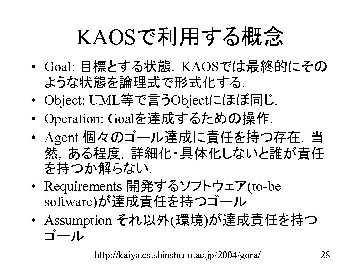 KAOSで利用する概念 • Goal: 目標とする状態．KAOSでは最終的にその ような状態を論理式で形式化する． • Object: UML等で言うObjectにほぼ同じ． • Operation: Goalを達成するための操作． • Agent 個々のゴール達成に責任を持つ存在．当