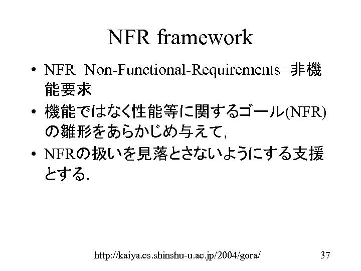 NFR framework • NFR=Non-Functional-Requirements=非機 能要求 • 機能ではなく性能等に関するゴール(NFR) の雛形をあらかじめ与えて， • NFRの扱いを見落とさないようにする支援 とする． http: //kaiya. cs.