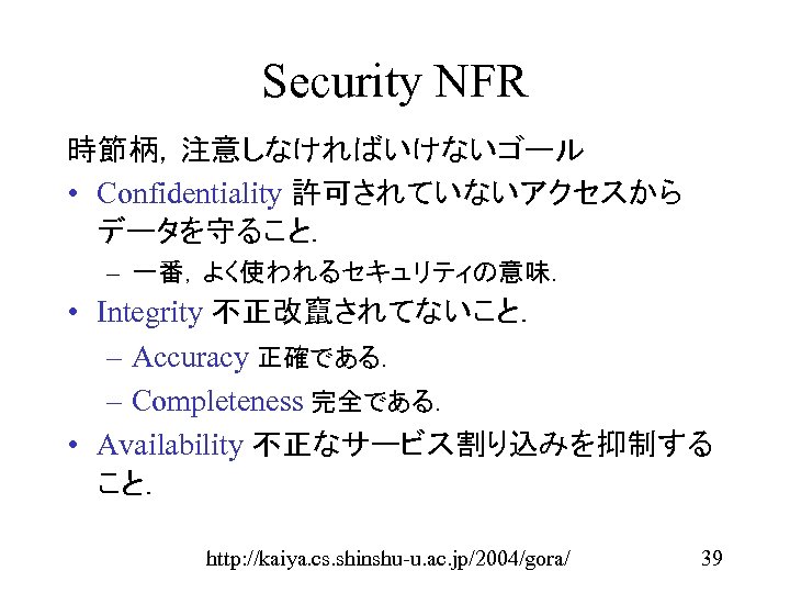 Security NFR 時節柄，注意しなければいけないゴール • Confidentiality 許可されていないアクセスから データを守ること． – 一番，よく使われるセキュリティの意味． • Integrity 不正改竄されてないこと． – Accuracy