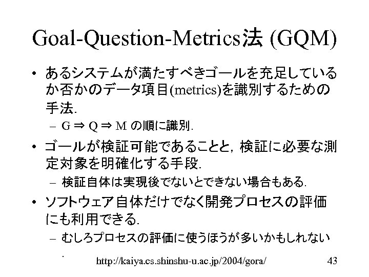 Goal-Question-Metrics法 (GQM) • あるシステムが満たすべきゴールを充足している か否かのデータ項目(metrics)を識別するための 手法． – G ⇒ Q ⇒ M の順に識別． •