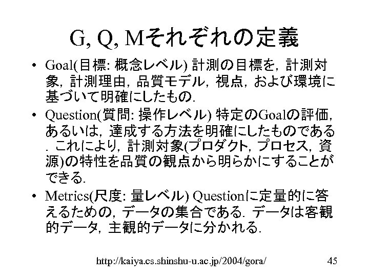 G, Q, Mそれぞれの定義 • Goal(目標: 概念レベル) 計測の目標を，計測対 象，計測理由，品質モデル，視点，および環境に 基づいて明確にしたもの． • Question(質問: 操作レベル) 特定のGoalの評価， あるいは，達成する方法を明確にしたものである