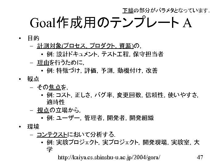 下線の部分がパラメタとなっています． Goal作成用のテンプレート A • 目的 – 計測対象(プロセス，プロダクト，資源)の， • 例: 設計ドキュメント，テスト 程，保守担当者 – 理由を行うために， •