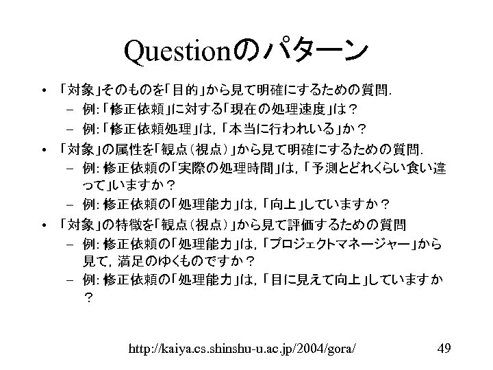 Questionのパターン • 「対象」そのものを「目的」から見て明確にするための質問． – 例: 「修正依頼」に対する「現在の処理速度」は？ – 例: 「修正依頼処理」は，「本当に行われいる」か？ • 「対象」の属性を「観点（視点）」から見て明確にするための質問． – 例: 修正依頼の「実際の処理時間」は，「予測とどれくらい食い違